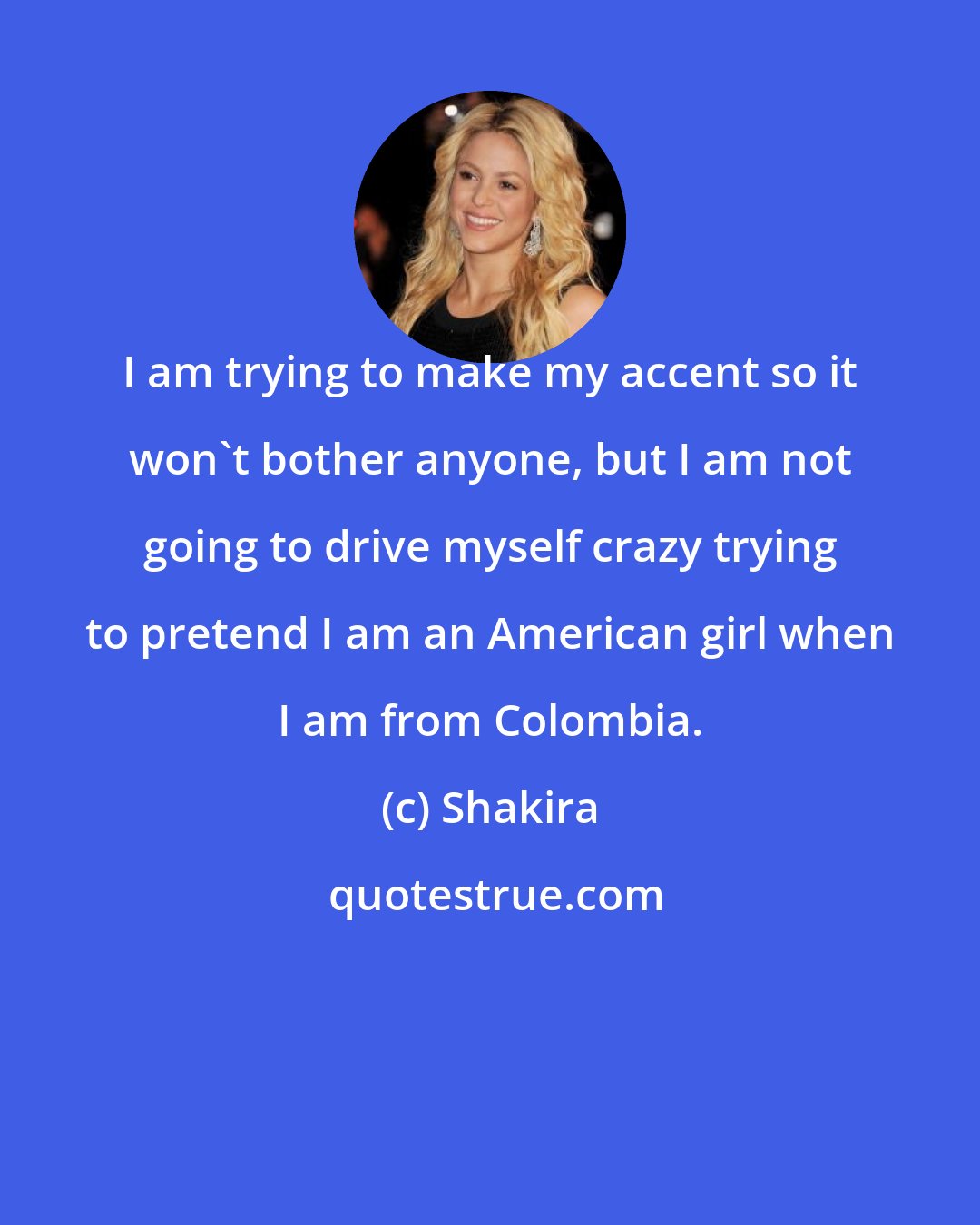 Shakira: I am trying to make my accent so it won't bother anyone, but I am not going to drive myself crazy trying to pretend I am an American girl when I am from Colombia.