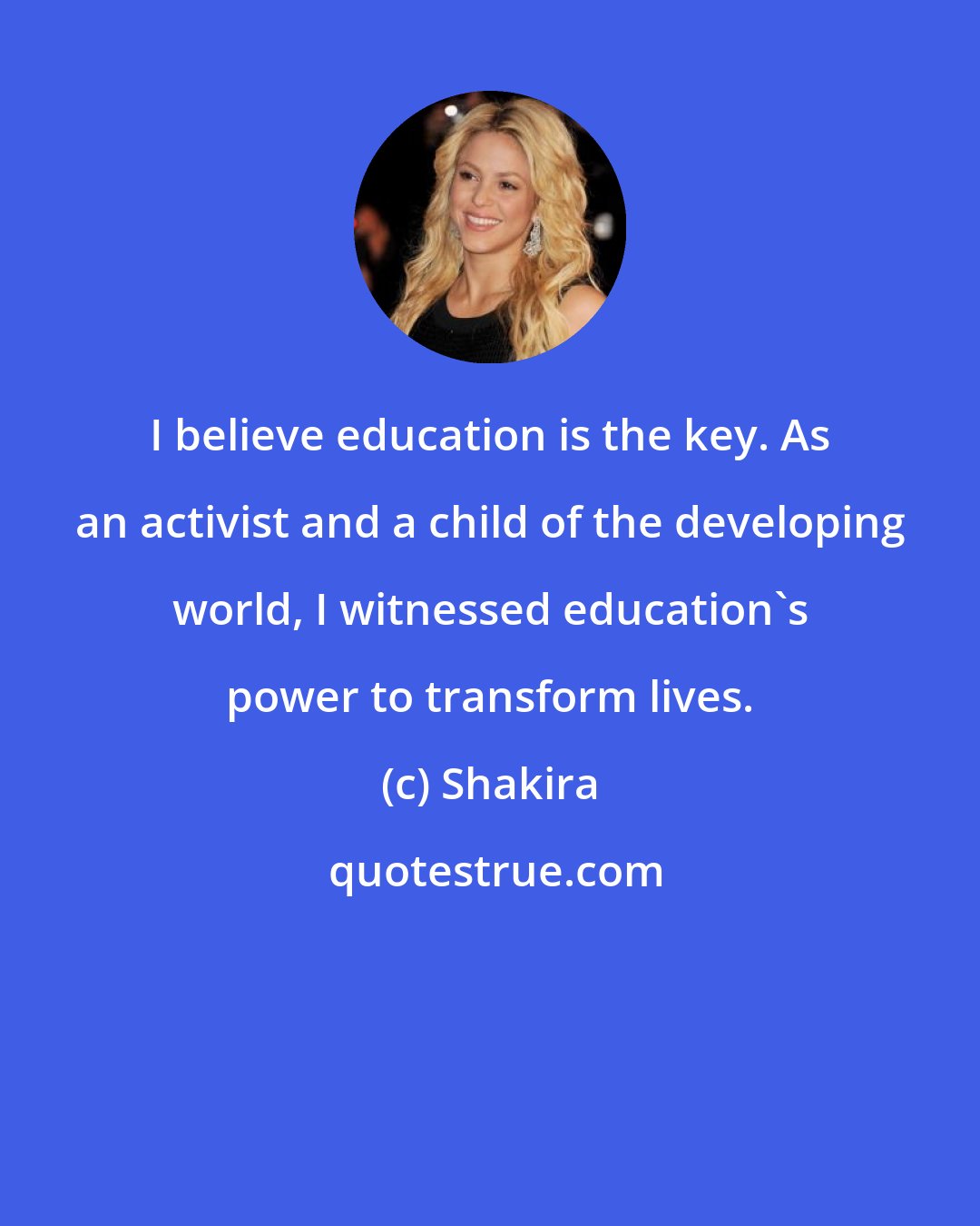 Shakira: I believe education is the key. As an activist and a child of the developing world, I witnessed education's power to transform lives.