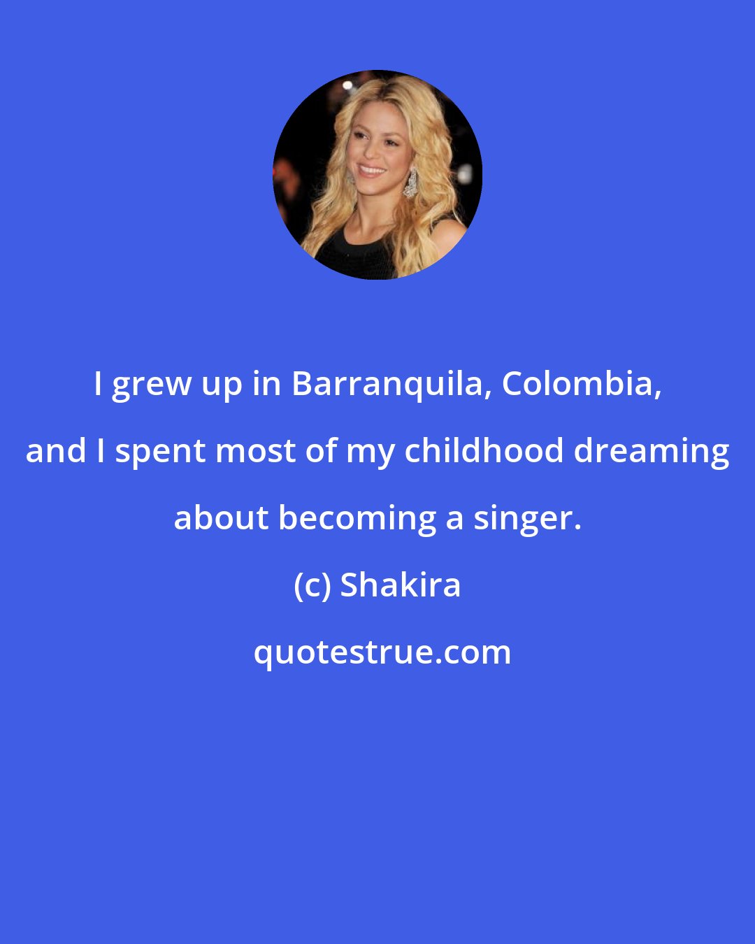 Shakira: I grew up in Barranquila, Colombia, and I spent most of my childhood dreaming about becoming a singer.