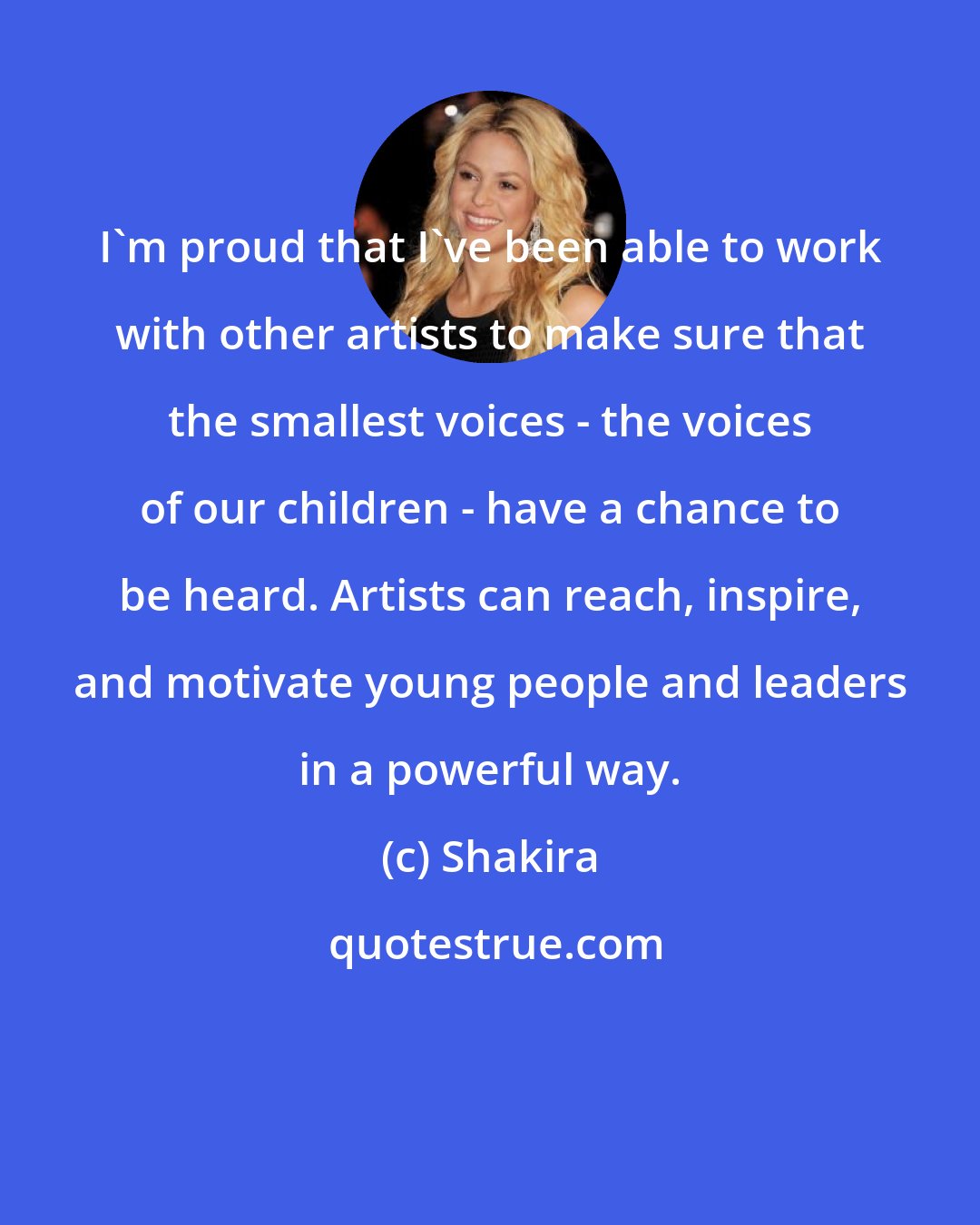 Shakira: I'm proud that I've been able to work with other artists to make sure that the smallest voices - the voices of our children - have a chance to be heard. Artists can reach, inspire, and motivate young people and leaders in a powerful way.