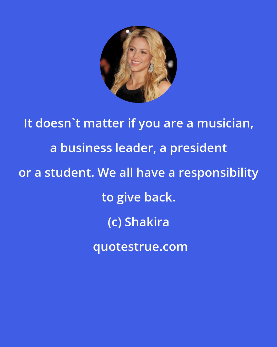 Shakira: It doesn't matter if you are a musician, a business leader, a president or a student. We all have a responsibility to give back.