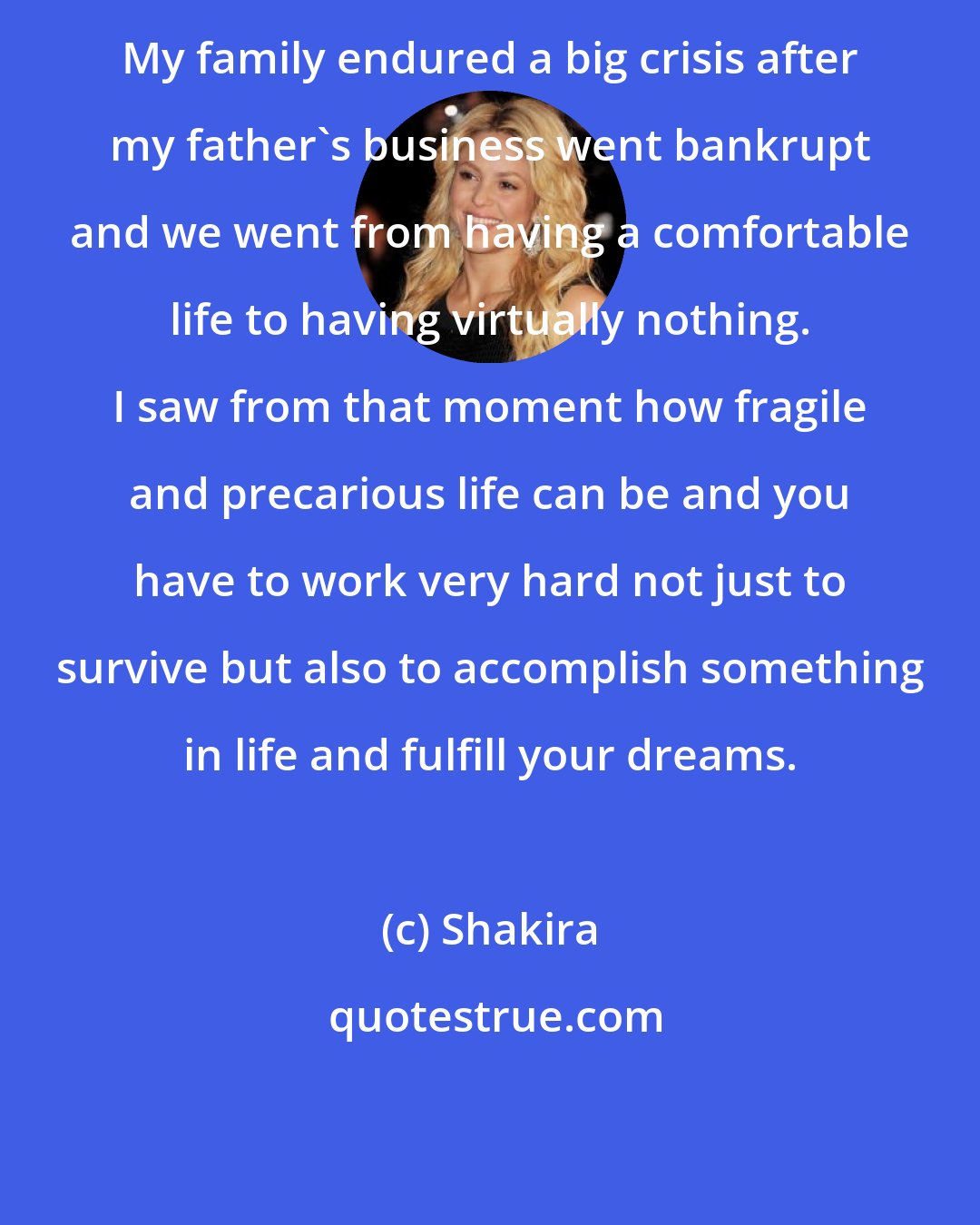 Shakira: My family endured a big crisis after my father's business went bankrupt and we went from having a comfortable life to having virtually nothing. I saw from that moment how fragile and precarious life can be and you have to work very hard not just to survive but also to accomplish something in life and fulfill your dreams.