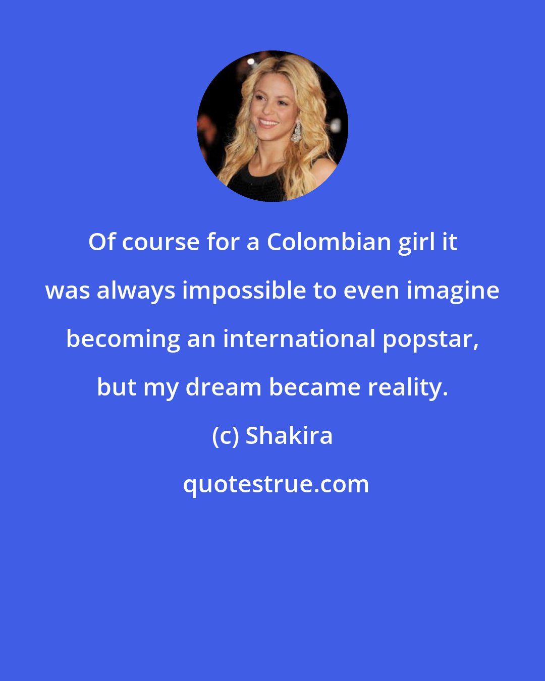 Shakira: Of course for a Colombian girl it was always impossible to even imagine becoming an international popstar, but my dream became reality.