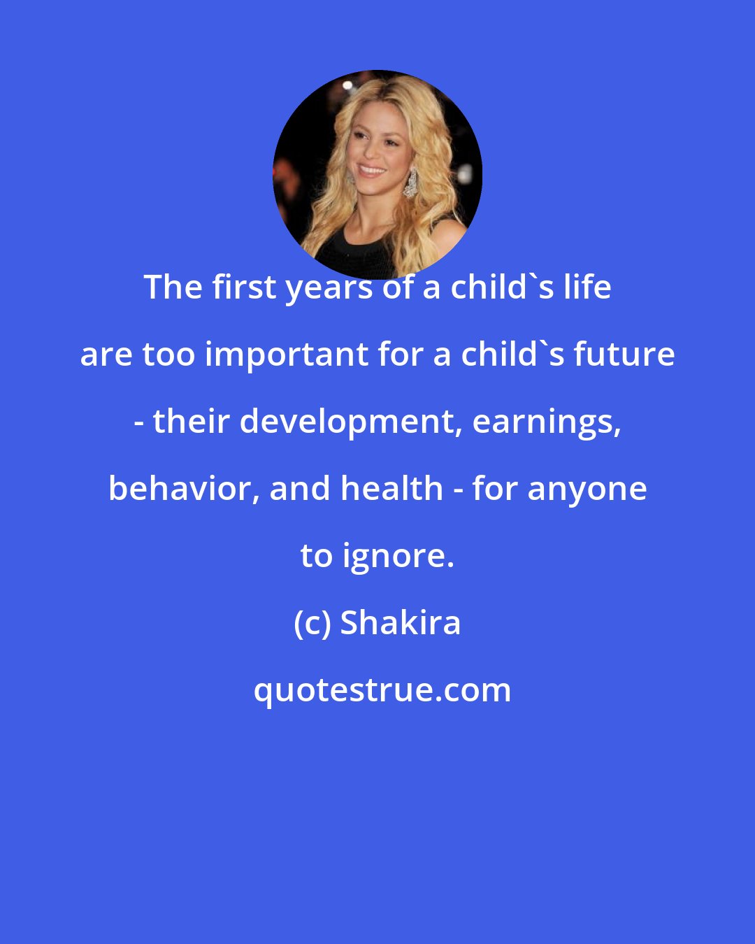 Shakira: The first years of a child's life are too important for a child's future - their development, earnings, behavior, and health - for anyone to ignore.