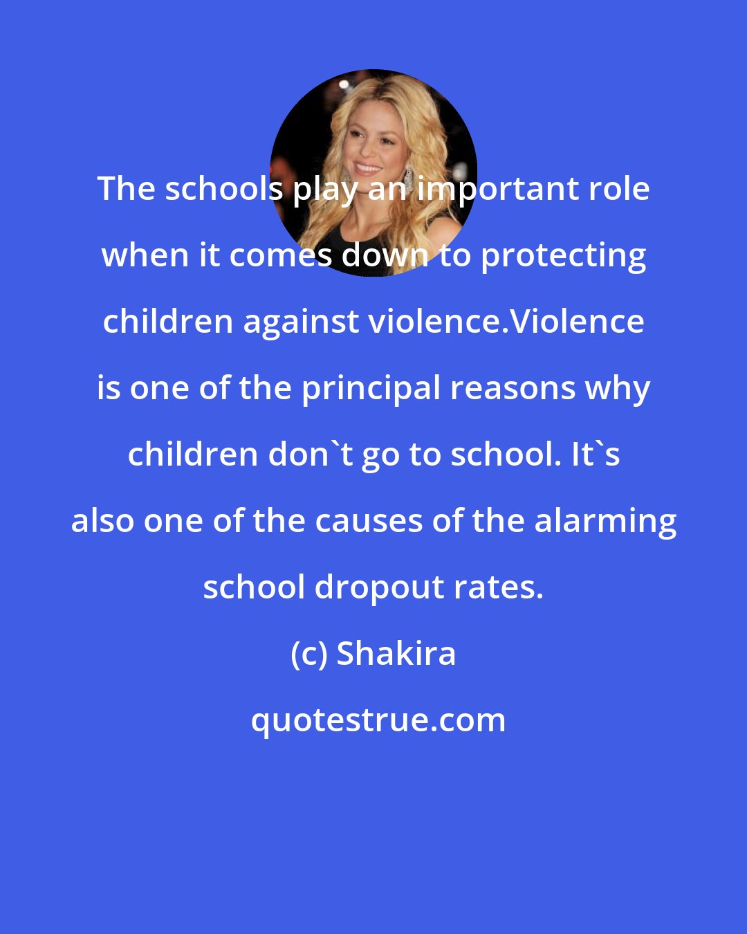 Shakira: The schools play an important role when it comes down to protecting children against violence.Violence is one of the principal reasons why children don't go to school. It's also one of the causes of the alarming school dropout rates.