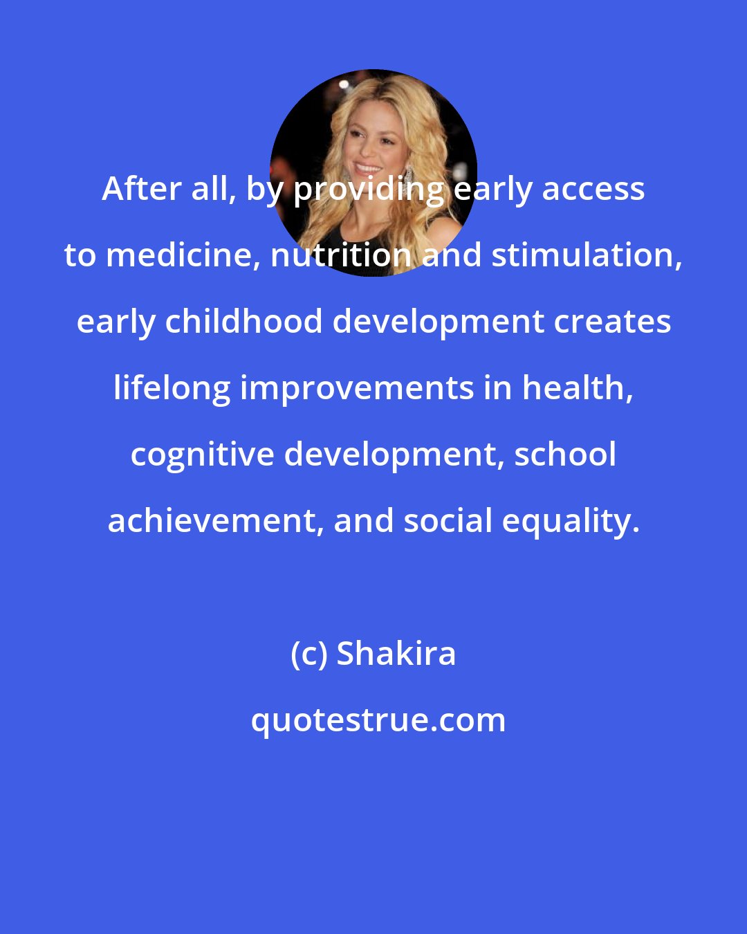 Shakira: After all, by providing early access to medicine, nutrition and stimulation, early childhood development creates lifelong improvements in health, cognitive development, school achievement, and social equality.