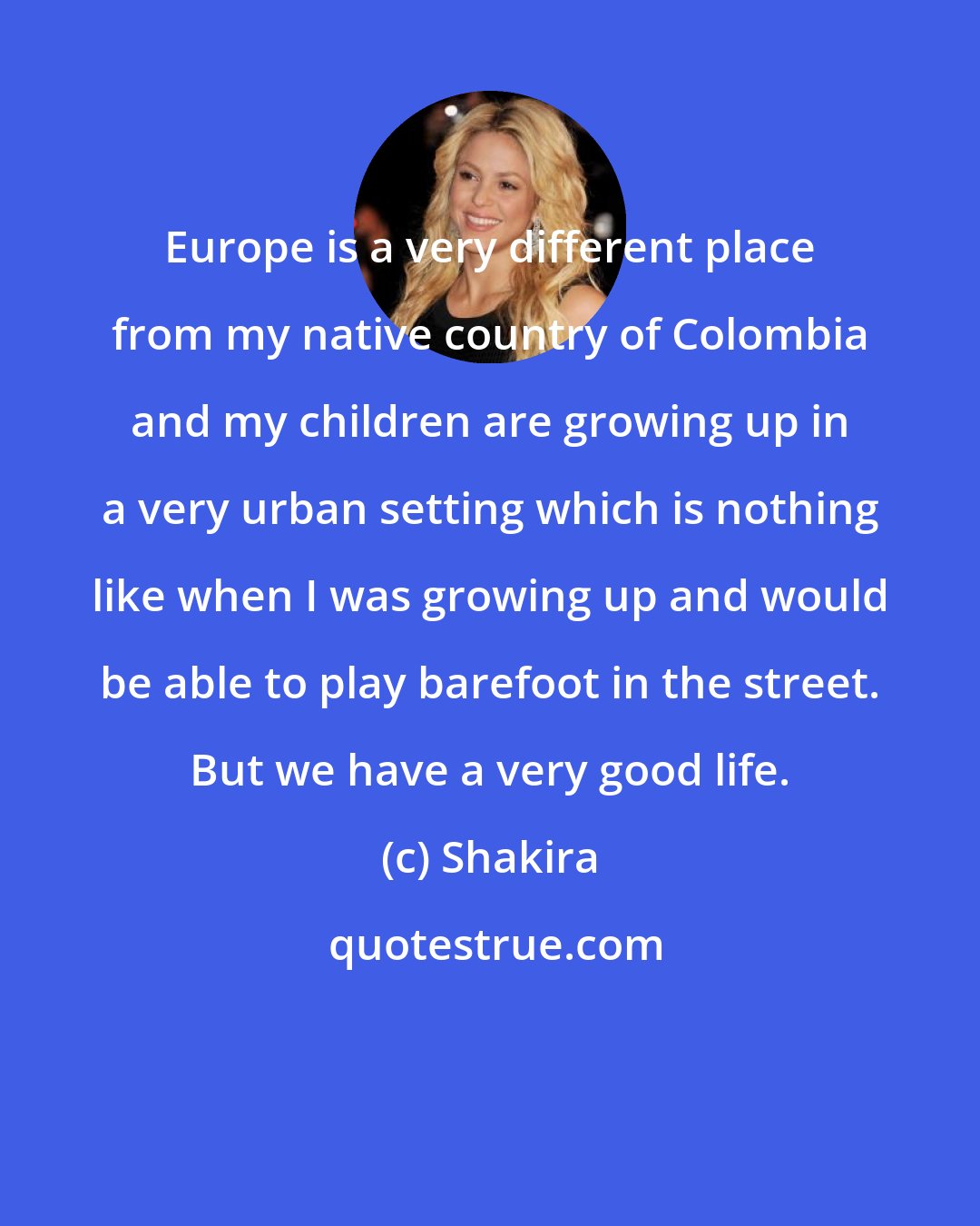 Shakira: Europe is a very different place from my native country of Colombia and my children are growing up in a very urban setting which is nothing like when I was growing up and would be able to play barefoot in the street. But we have a very good life.