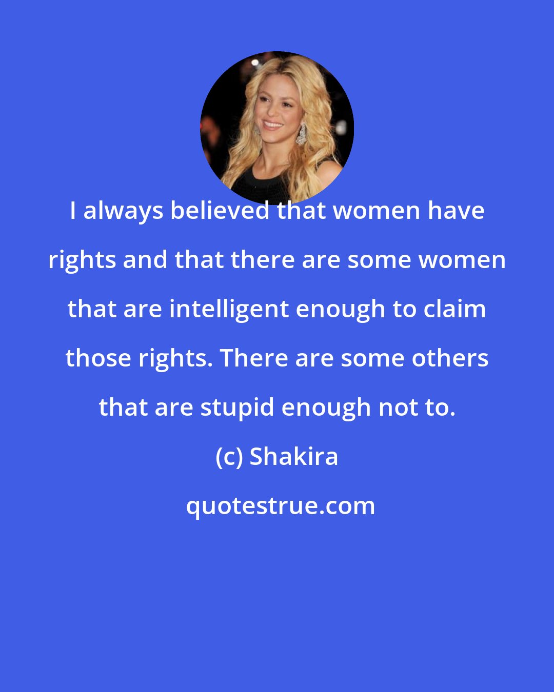 Shakira: I always believed that women have rights and that there are some women that are intelligent enough to claim those rights. There are some others that are stupid enough not to.