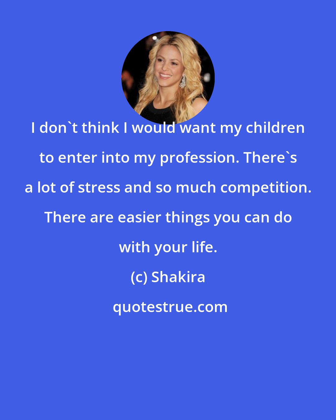 Shakira: I don't think I would want my children to enter into my profession. There's a lot of stress and so much competition. There are easier things you can do with your life.