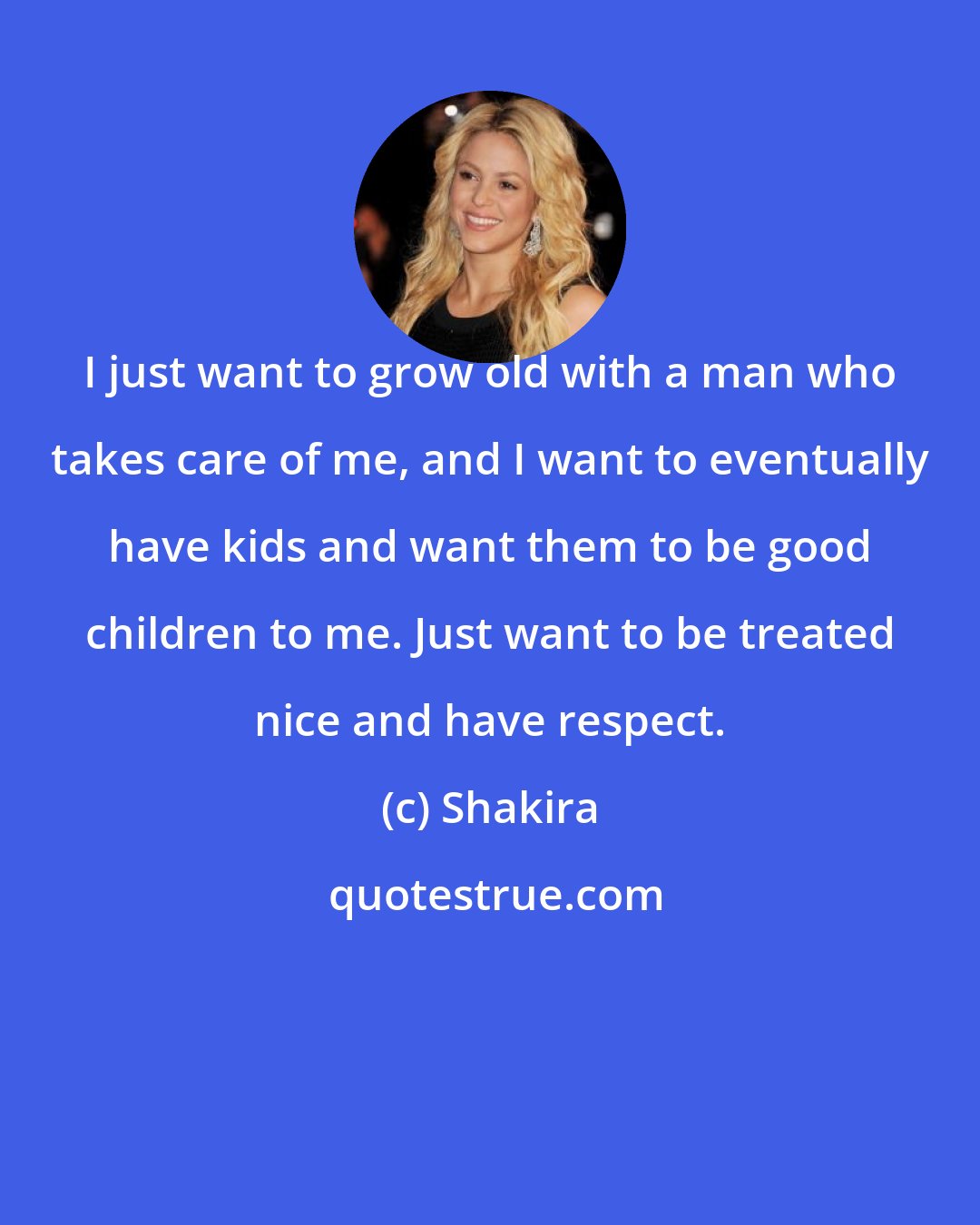 Shakira: I just want to grow old with a man who takes care of me, and I want to eventually have kids and want them to be good children to me. Just want to be treated nice and have respect.