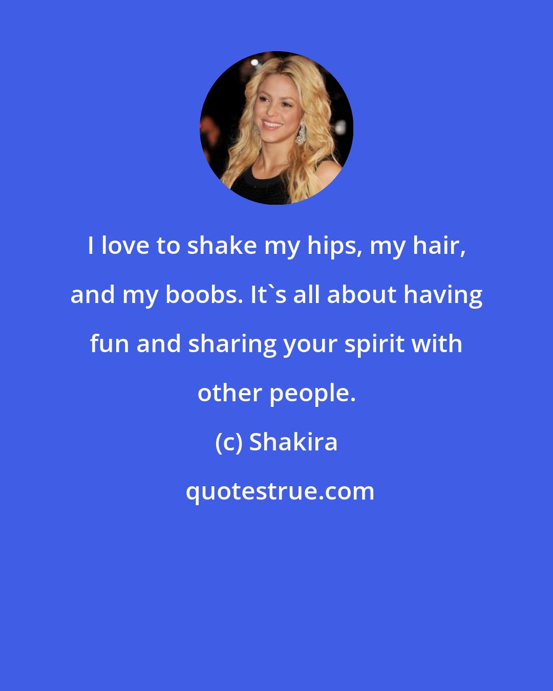 Shakira: I love to shake my hips, my hair, and my boobs. It's all about having fun and sharing your spirit with other people.