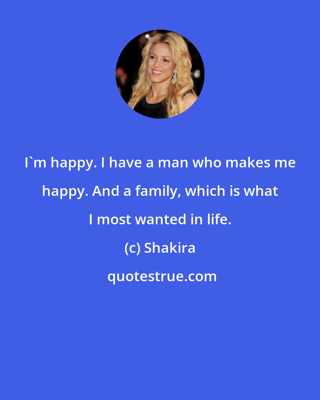 Shakira: I'm happy. I have a man who makes me happy. And a family, which is what I most wanted in life.