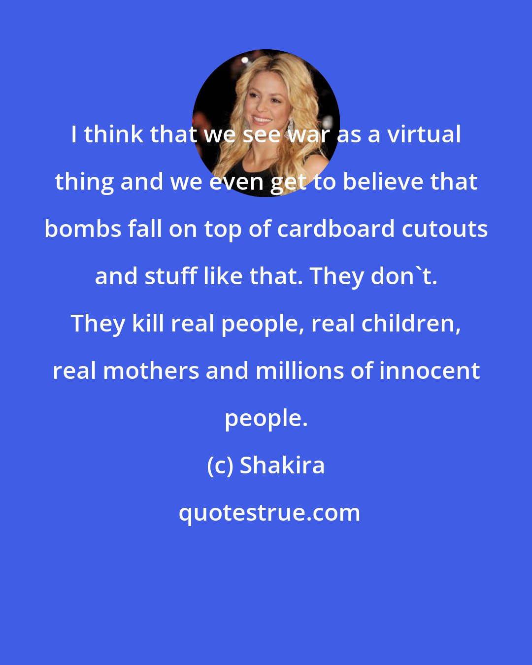 Shakira: I think that we see war as a virtual thing and we even get to believe that bombs fall on top of cardboard cutouts and stuff like that. They don't. They kill real people, real children, real mothers and millions of innocent people.