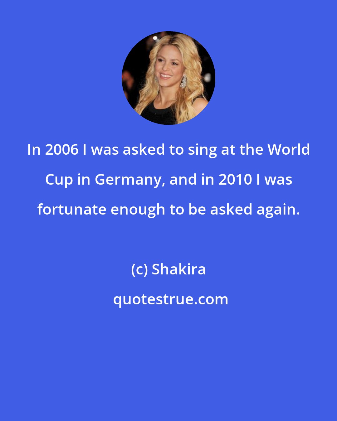 Shakira: In 2006 I was asked to sing at the World Cup in Germany, and in 2010 I was fortunate enough to be asked again.