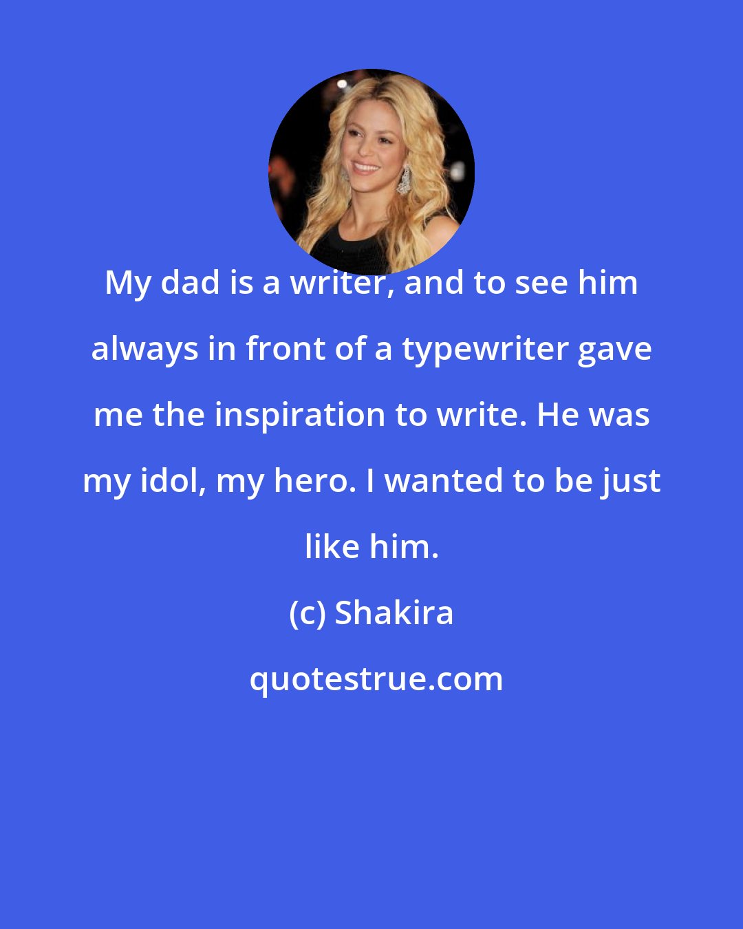 Shakira: My dad is a writer, and to see him always in front of a typewriter gave me the inspiration to write. He was my idol, my hero. I wanted to be just like him.