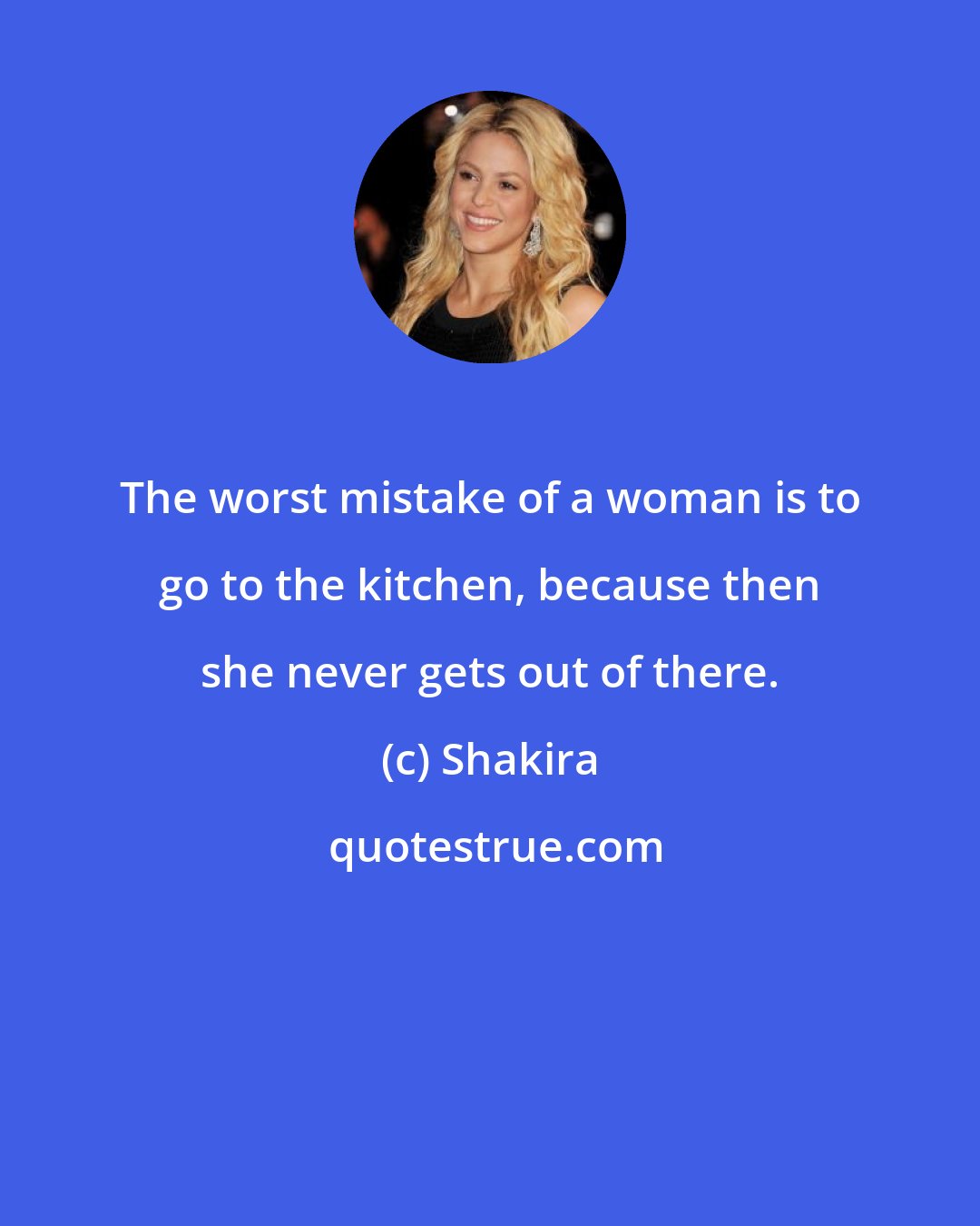 Shakira: The worst mistake of a woman is to go to the kitchen, because then she never gets out of there.