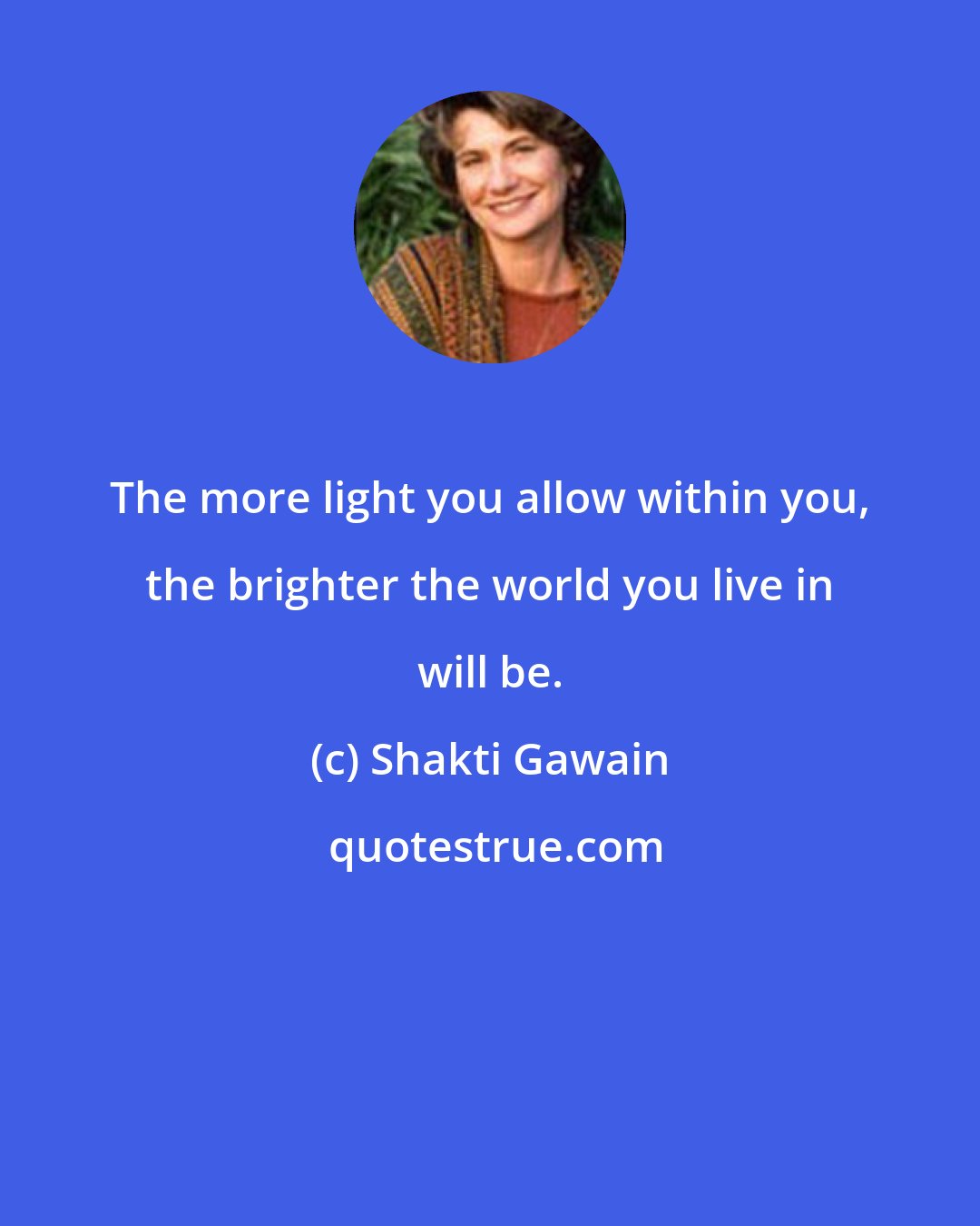 Shakti Gawain: The more light you allow within you, the brighter the world you live in will be.