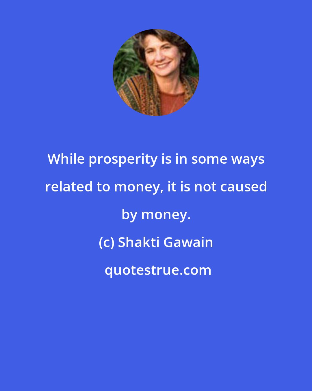 Shakti Gawain: While prosperity is in some ways related to money, it is not caused by money.