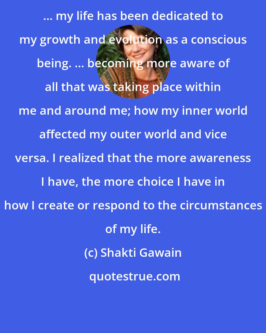 Shakti Gawain: ... my life has been dedicated to my growth and evolution as a conscious being. ... becoming more aware of all that was taking place within me and around me; how my inner world affected my outer world and vice versa. I realized that the more awareness I have, the more choice I have in how I create or respond to the circumstances of my life.