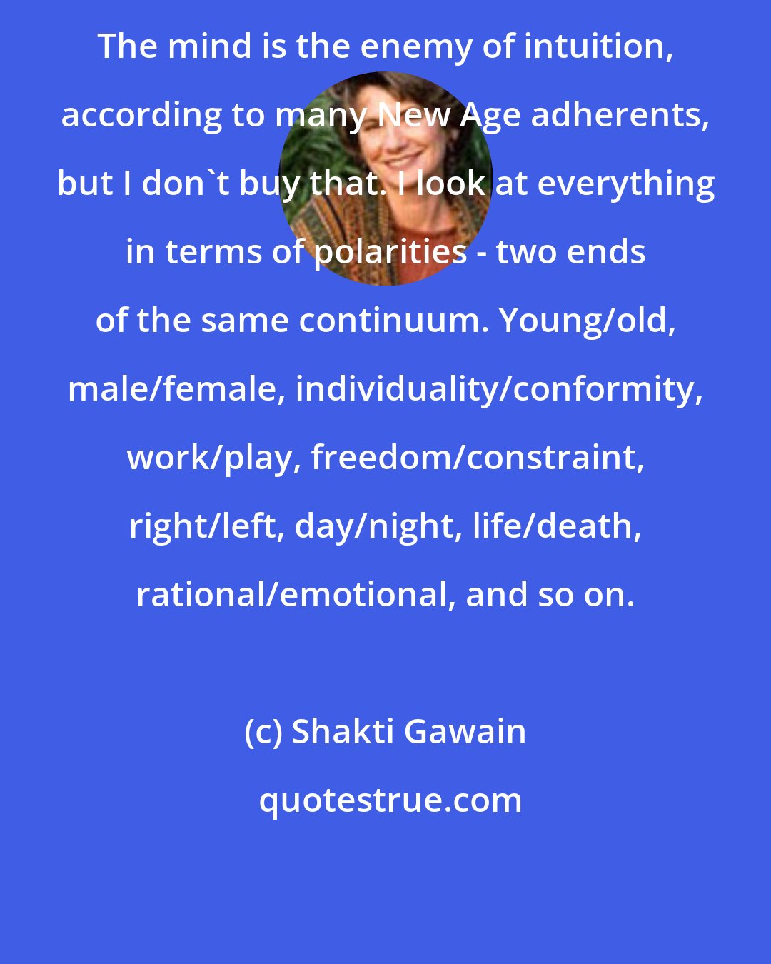 Shakti Gawain: The mind is the enemy of intuition, according to many New Age adherents, but I don't buy that. I look at everything in terms of polarities - two ends of the same continuum. Young/old, male/female, individuality/conformity, work/play, freedom/constraint, right/left, day/night, life/death, rational/emotional, and so on.