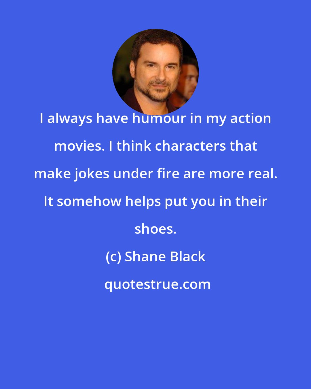 Shane Black: I always have humour in my action movies. I think characters that make jokes under fire are more real. It somehow helps put you in their shoes.