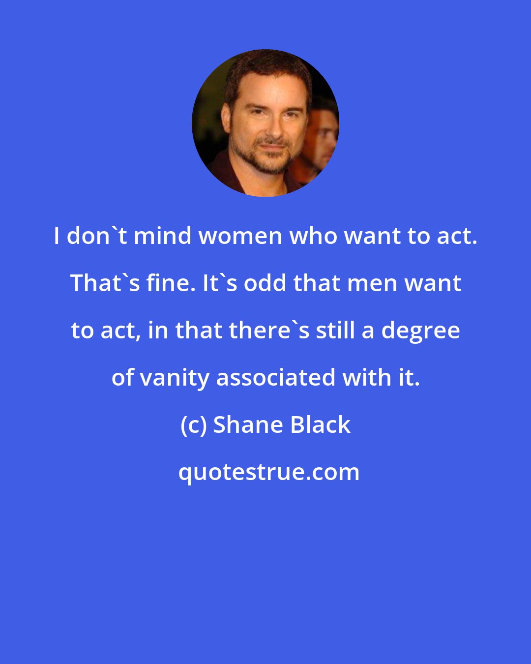 Shane Black: I don't mind women who want to act. That's fine. It's odd that men want to act, in that there's still a degree of vanity associated with it.