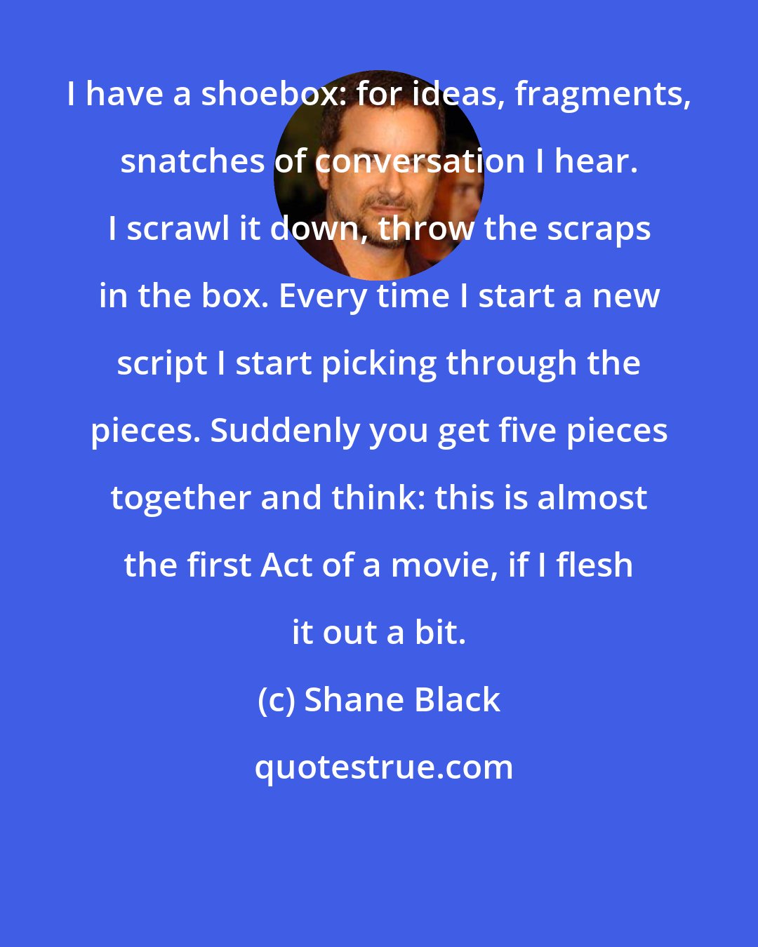 Shane Black: I have a shoebox: for ideas, fragments, snatches of conversation I hear. I scrawl it down, throw the scraps in the box. Every time I start a new script I start picking through the pieces. Suddenly you get five pieces together and think: this is almost the first Act of a movie, if I flesh it out a bit.