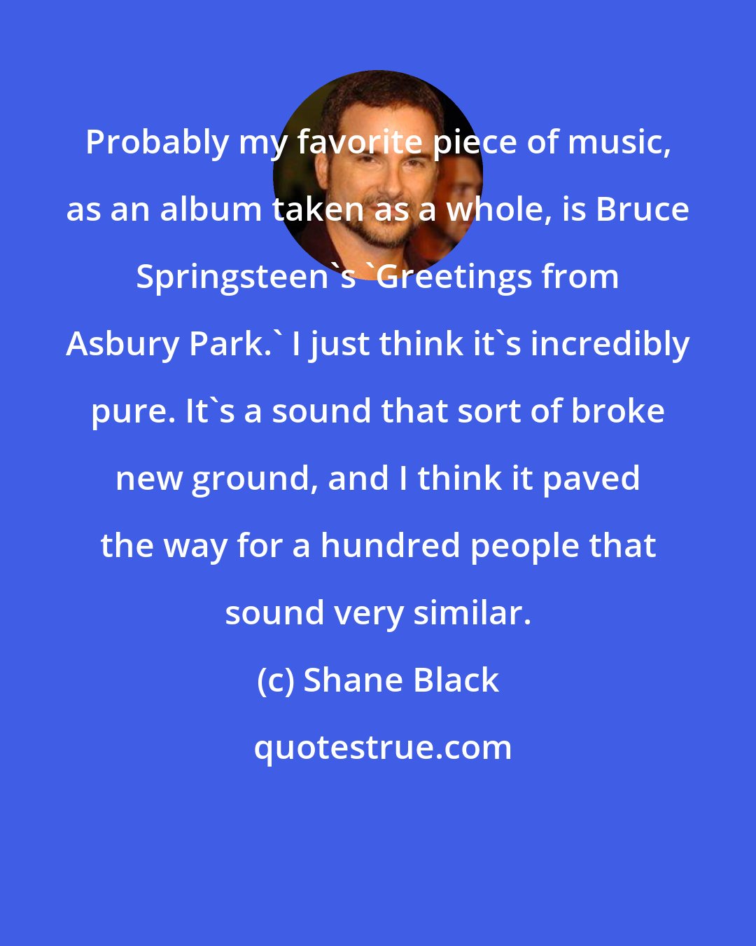 Shane Black: Probably my favorite piece of music, as an album taken as a whole, is Bruce Springsteen's 'Greetings from Asbury Park.' I just think it's incredibly pure. It's a sound that sort of broke new ground, and I think it paved the way for a hundred people that sound very similar.