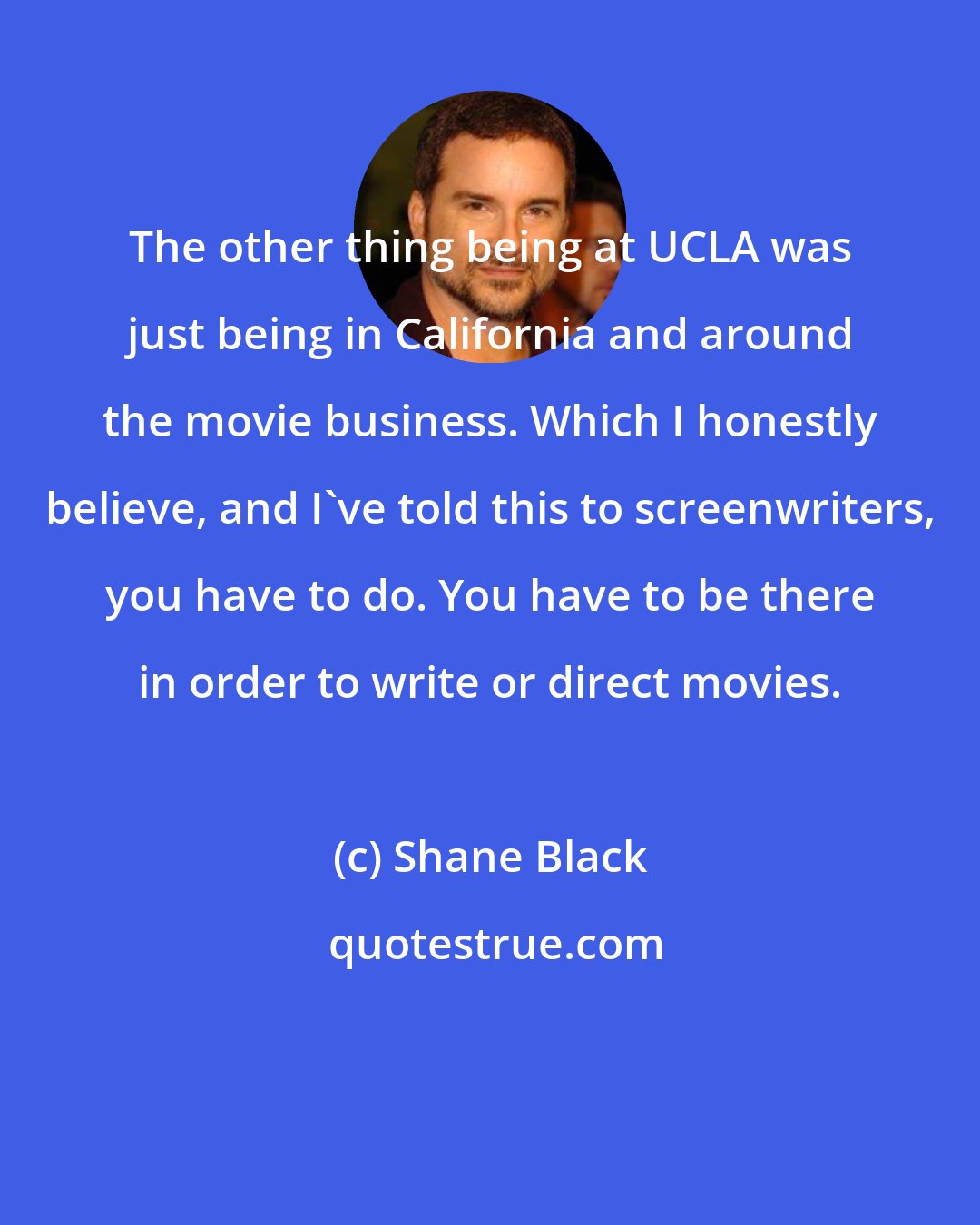 Shane Black: The other thing being at UCLA was just being in California and around the movie business. Which I honestly believe, and I've told this to screenwriters, you have to do. You have to be there in order to write or direct movies.