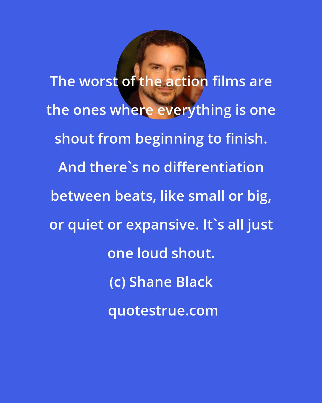 Shane Black: The worst of the action films are the ones where everything is one shout from beginning to finish. And there's no differentiation between beats, like small or big, or quiet or expansive. It's all just one loud shout.