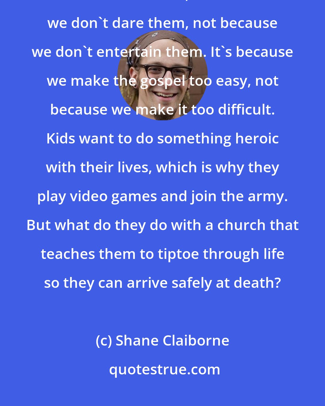 Shane Claiborne: I am convinced that if we lose kids to the culture of drugs and materialism, of violence and war, it's because we don't dare them, not because we don't entertain them. It's because we make the gospel too easy, not because we make it too difficult. Kids want to do something heroic with their lives, which is why they play video games and join the army. But what do they do with a church that teaches them to tiptoe through life so they can arrive safely at death?