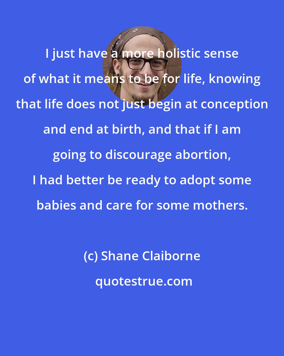 Shane Claiborne: I just have a more holistic sense of what it means to be for life, knowing that life does not just begin at conception and end at birth, and that if I am going to discourage abortion, I had better be ready to adopt some babies and care for some mothers.