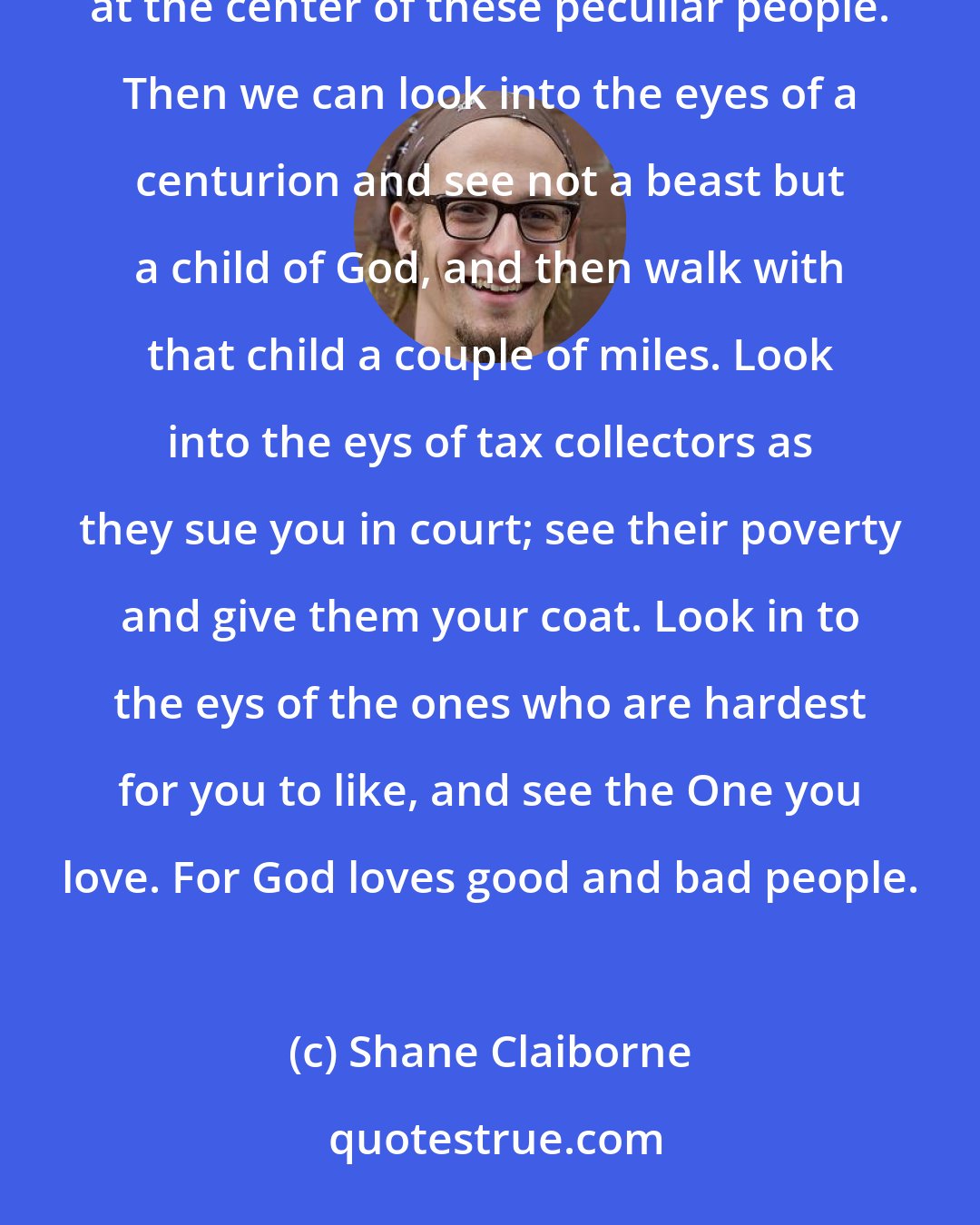 Shane Claiborne: If the people of God were to transform the world through fascination, these amazing teachings had to work at the center of these peculiar people. Then we can look into the eyes of a centurion and see not a beast but a child of God, and then walk with that child a couple of miles. Look into the eys of tax collectors as they sue you in court; see their poverty and give them your coat. Look in to the eys of the ones who are hardest for you to like, and see the One you love. For God loves good and bad people.