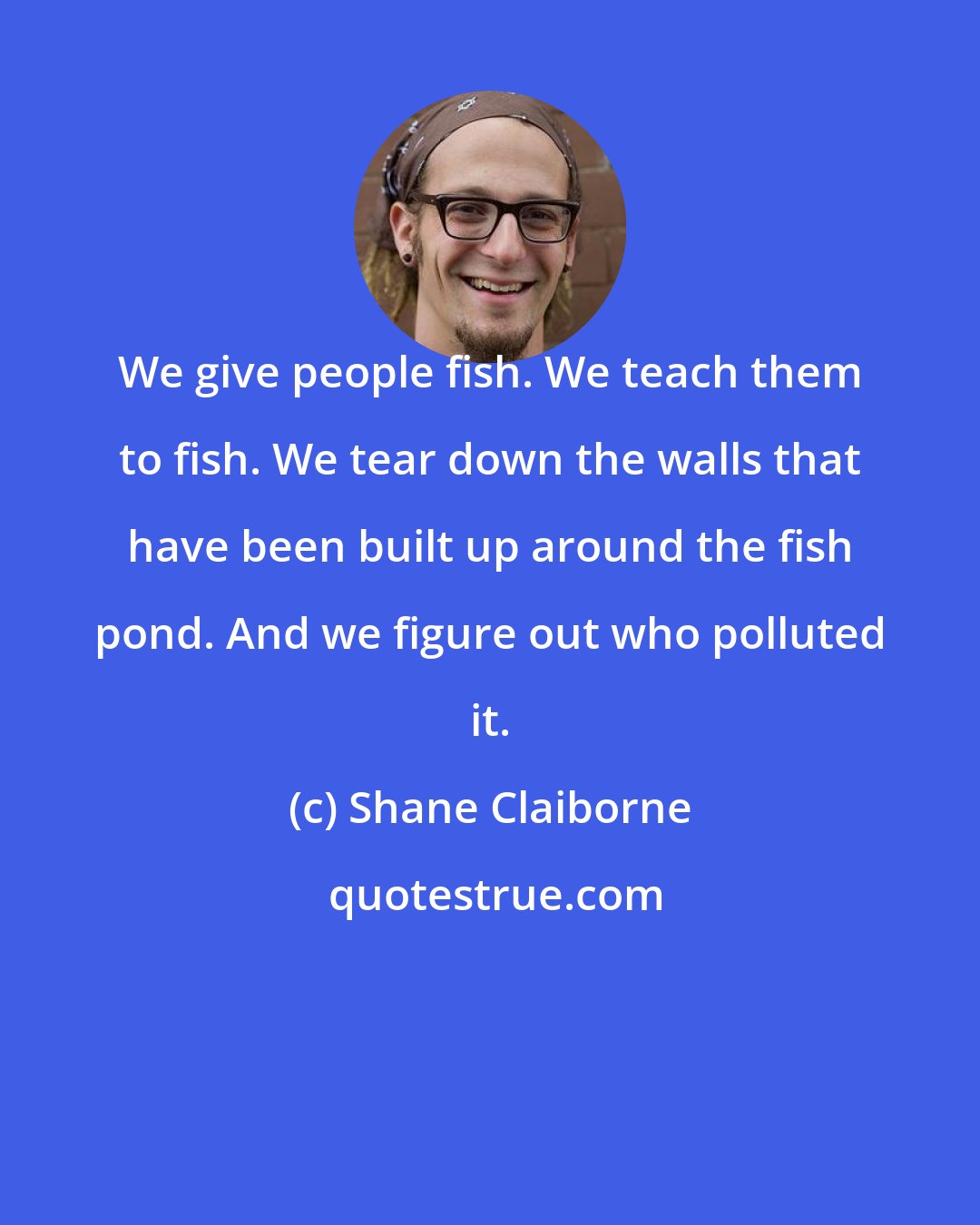 Shane Claiborne: We give people fish. We teach them to fish. We tear down the walls that have been built up around the fish pond. And we figure out who polluted it.