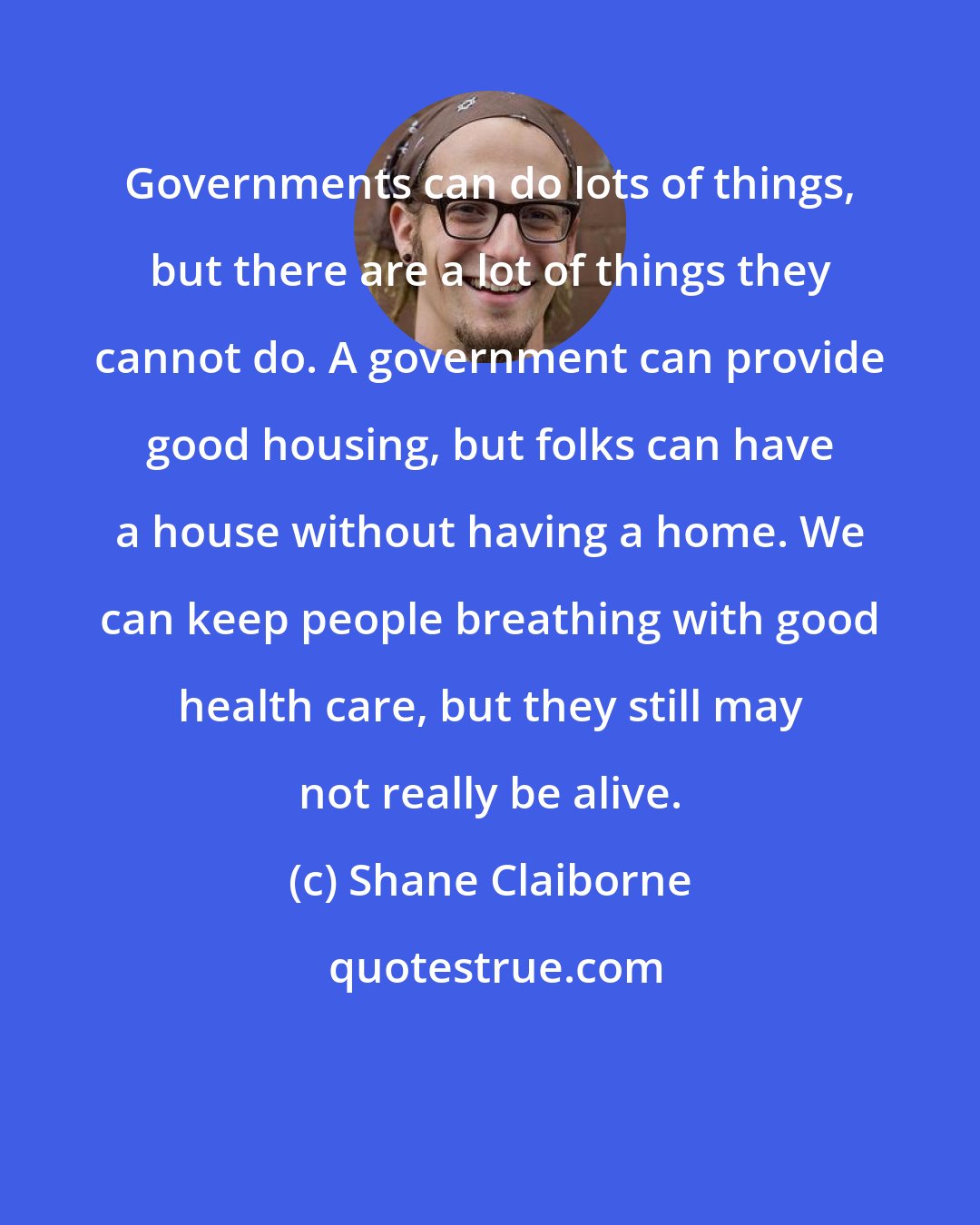 Shane Claiborne: Governments can do lots of things, but there are a lot of things they cannot do. A government can provide good housing, but folks can have a house without having a home. We can keep people breathing with good health care, but they still may not really be alive.