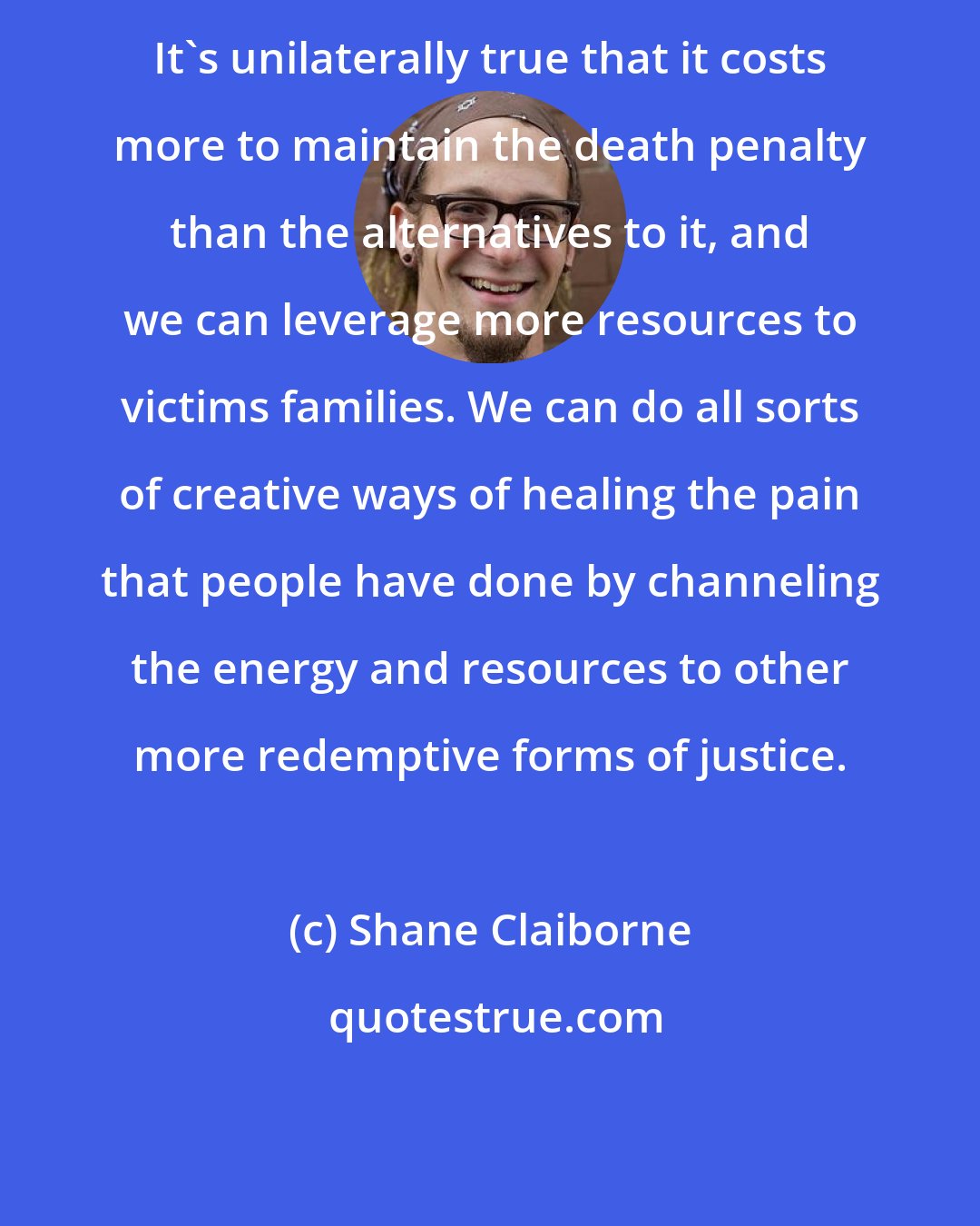 Shane Claiborne: It's unilaterally true that it costs more to maintain the death penalty than the alternatives to it, and we can leverage more resources to victims families. We can do all sorts of creative ways of healing the pain that people have done by channeling the energy and resources to other more redemptive forms of justice.