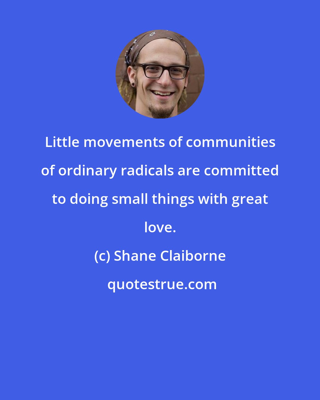 Shane Claiborne: Little movements of communities of ordinary radicals are committed to doing small things with great love.