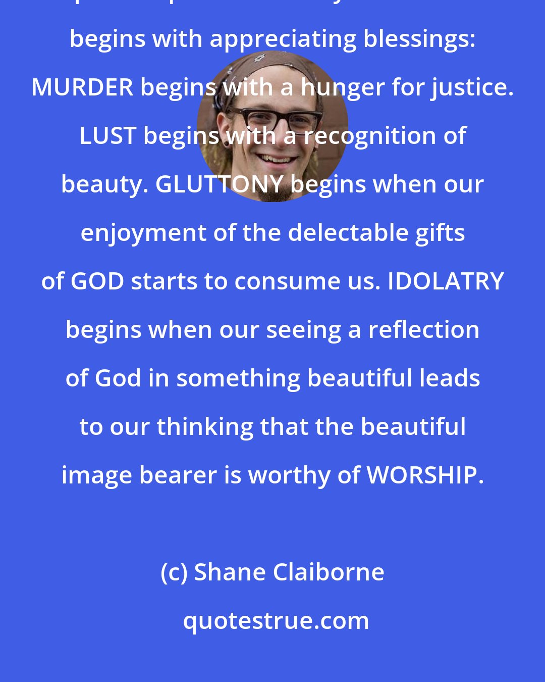 Shane Claiborne: MOST of the ugliness in the human narrative comes from a distorted quest to possess beauty. COVETING begins with appreciating blessings: MURDER begins with a hunger for justice. LUST begins with a recognition of beauty. GLUTTONY begins when our enjoyment of the delectable gifts of GOD starts to consume us. IDOLATRY begins when our seeing a reflection of God in something beautiful leads to our thinking that the beautiful image bearer is worthy of WORSHIP.