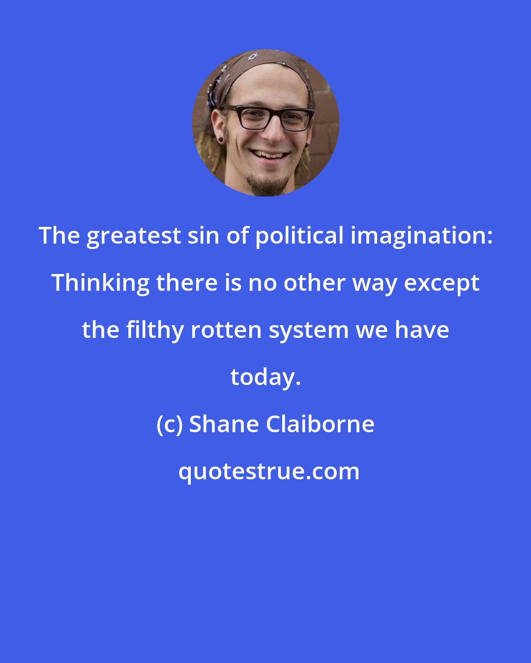 Shane Claiborne: The greatest sin of political imagination: Thinking there is no other way except the filthy rotten system we have today.