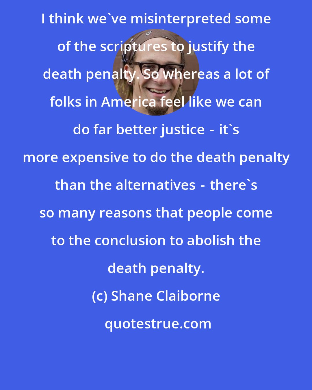 Shane Claiborne: I think we've misinterpreted some of the scriptures to justify the death penalty. So whereas a lot of folks in America feel like we can do far better justice  -  it's more expensive to do the death penalty than the alternatives  -  there's so many reasons that people come to the conclusion to abolish the death penalty.