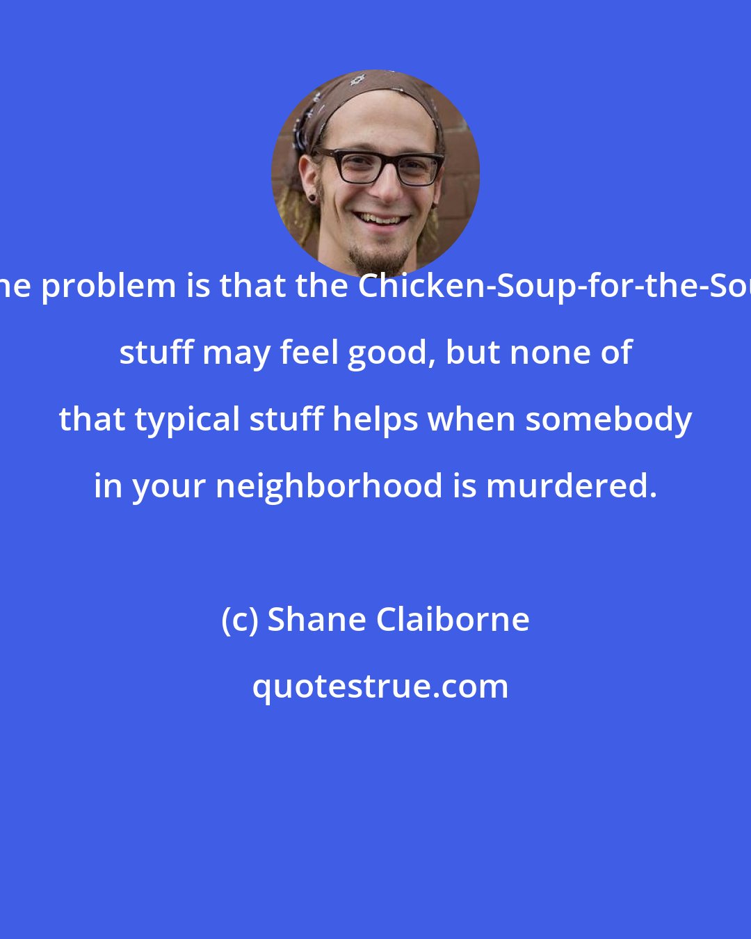 Shane Claiborne: The problem is that the Chicken-Soup-for-the-Soul stuff may feel good, but none of that typical stuff helps when somebody in your neighborhood is murdered.
