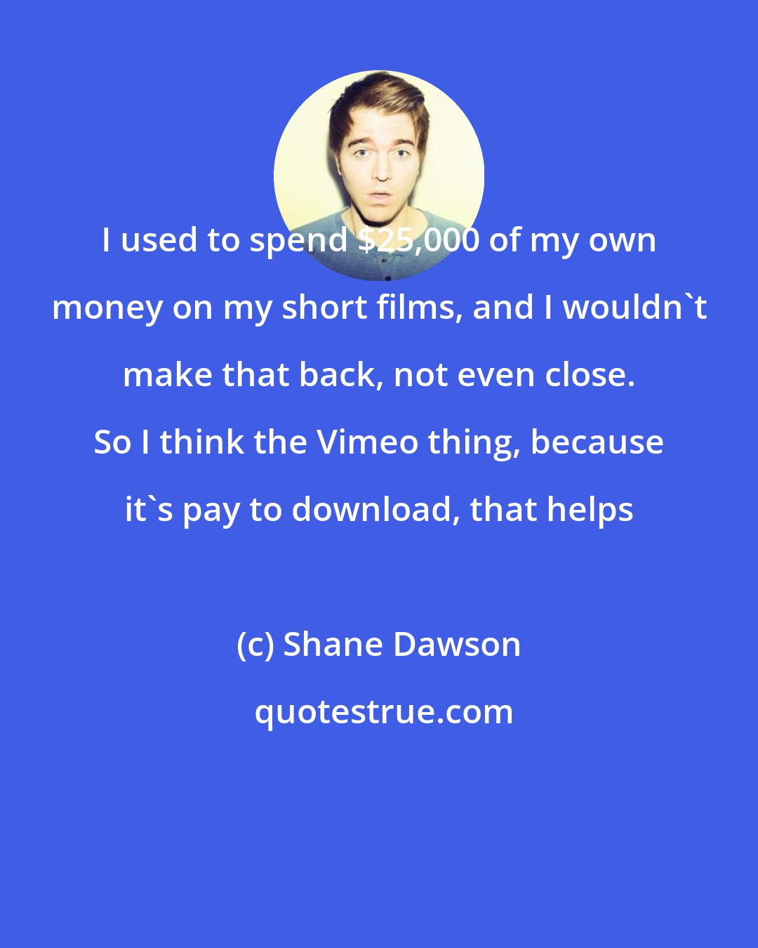 Shane Dawson: I used to spend $25,000 of my own money on my short films, and I wouldn't make that back, not even close. So I think the Vimeo thing, because it's pay to download, that helps