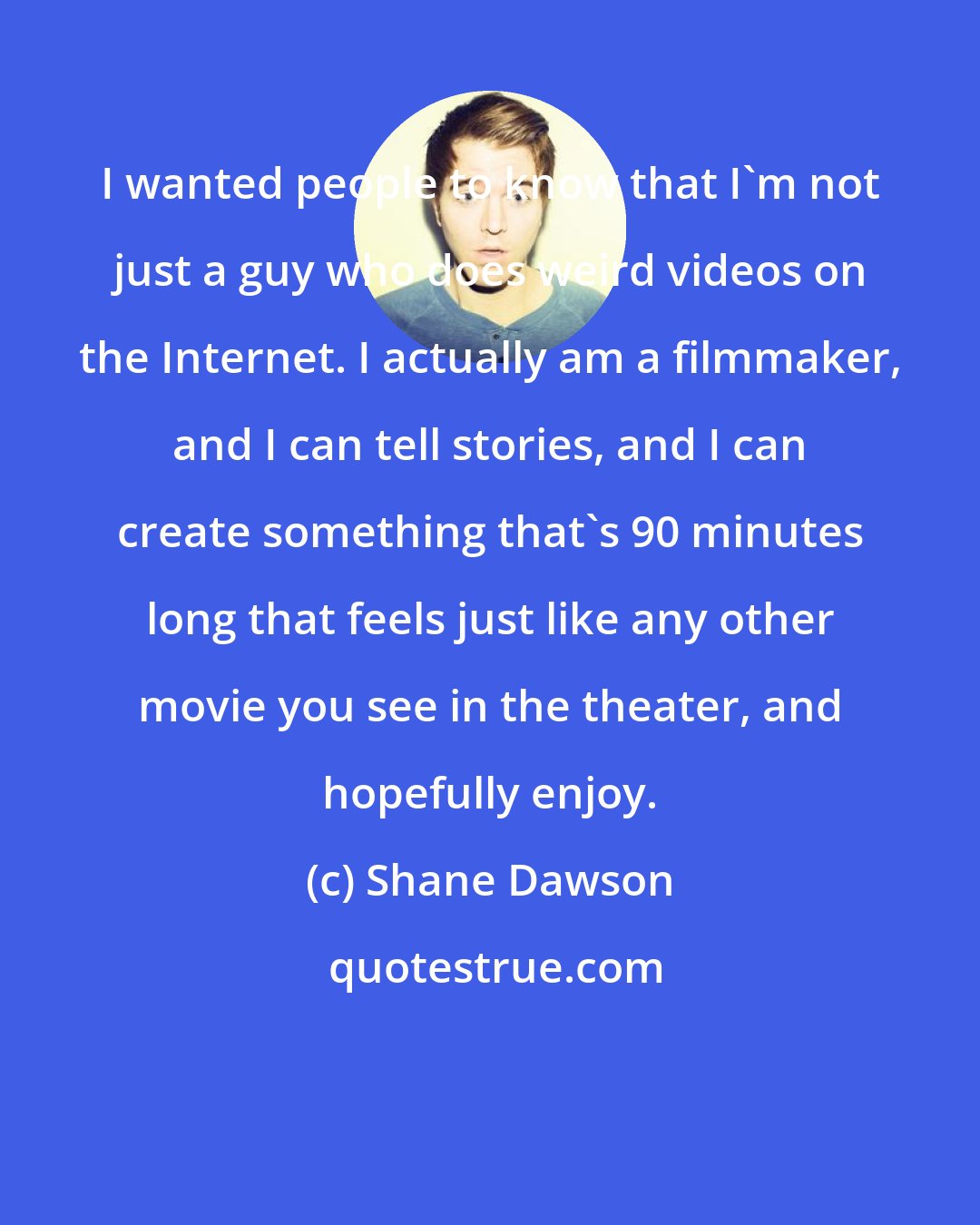 Shane Dawson: I wanted people to know that I'm not just a guy who does weird videos on the Internet. I actually am a filmmaker, and I can tell stories, and I can create something that's 90 minutes long that feels just like any other movie you see in the theater, and hopefully enjoy.