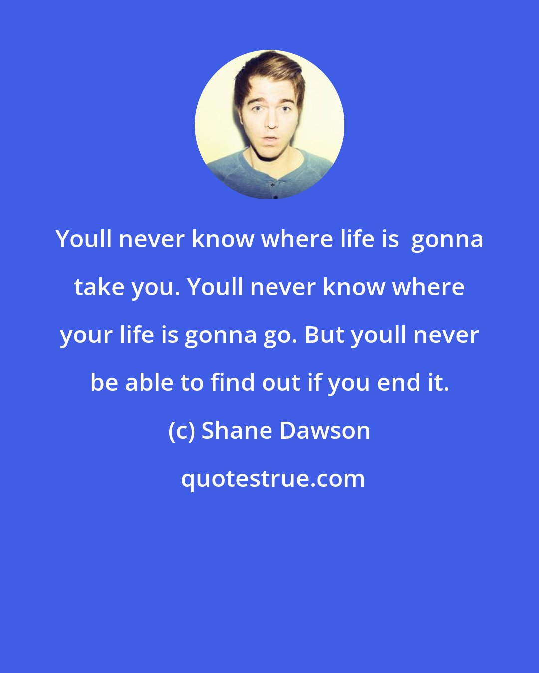 Shane Dawson: Youll never know where life is  gonna take you. Youll never know where your life is gonna go. But youll never be able to find out if you end it.