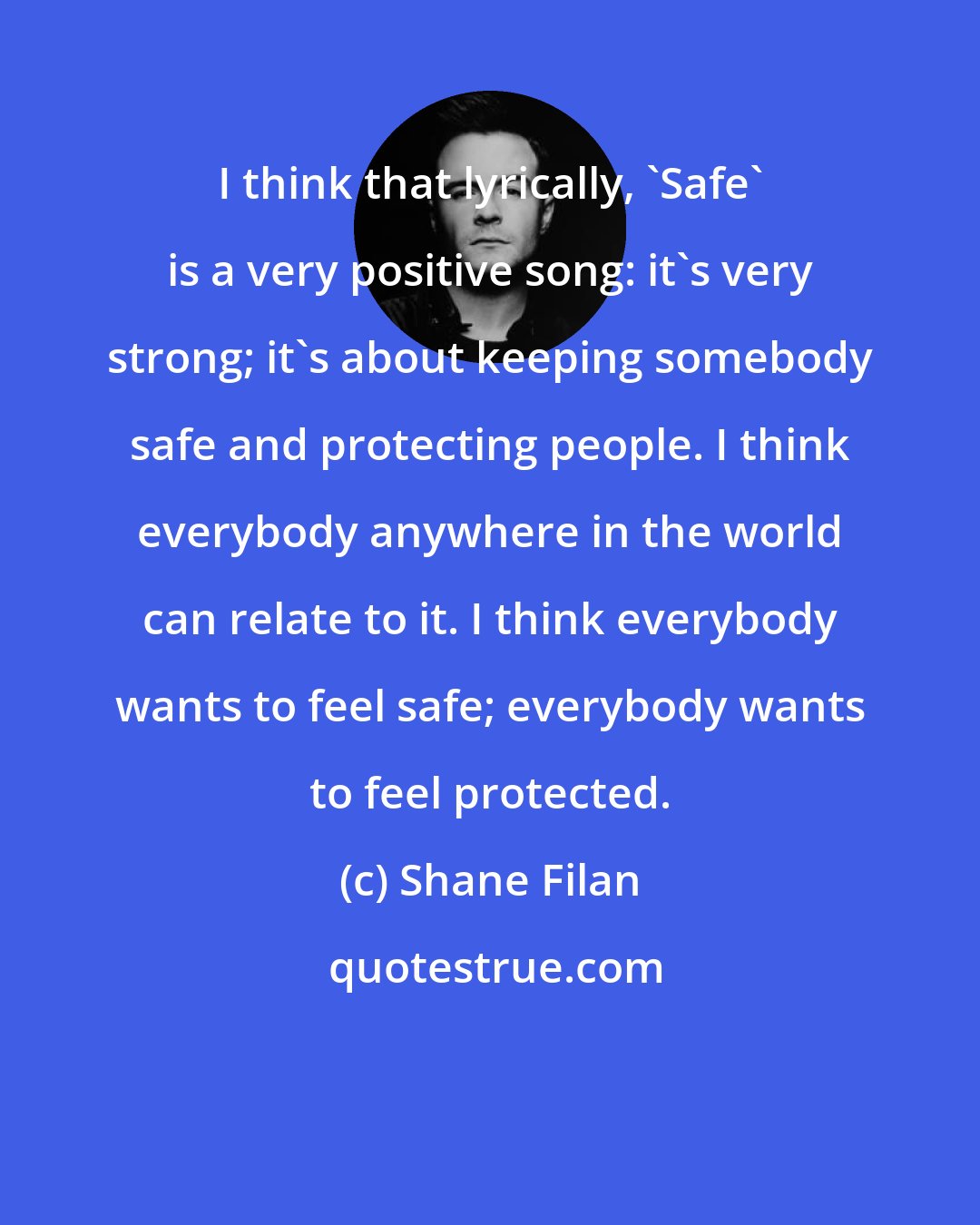 Shane Filan: I think that lyrically, 'Safe' is a very positive song: it's very strong; it's about keeping somebody safe and protecting people. I think everybody anywhere in the world can relate to it. I think everybody wants to feel safe; everybody wants to feel protected.