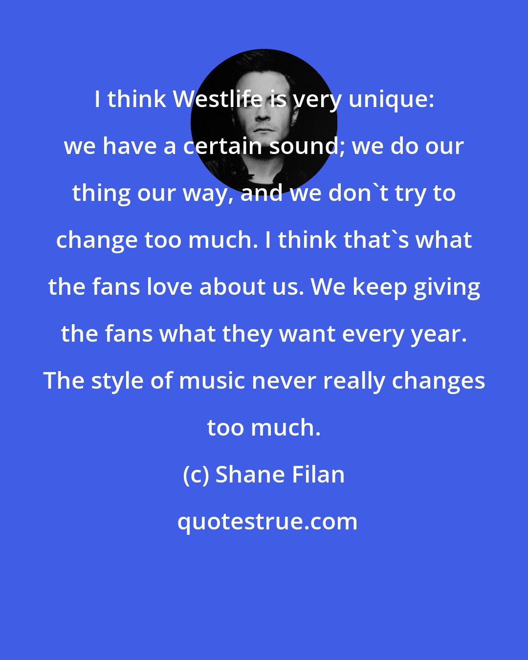 Shane Filan: I think Westlife is very unique: we have a certain sound; we do our thing our way, and we don't try to change too much. I think that's what the fans love about us. We keep giving the fans what they want every year. The style of music never really changes too much.