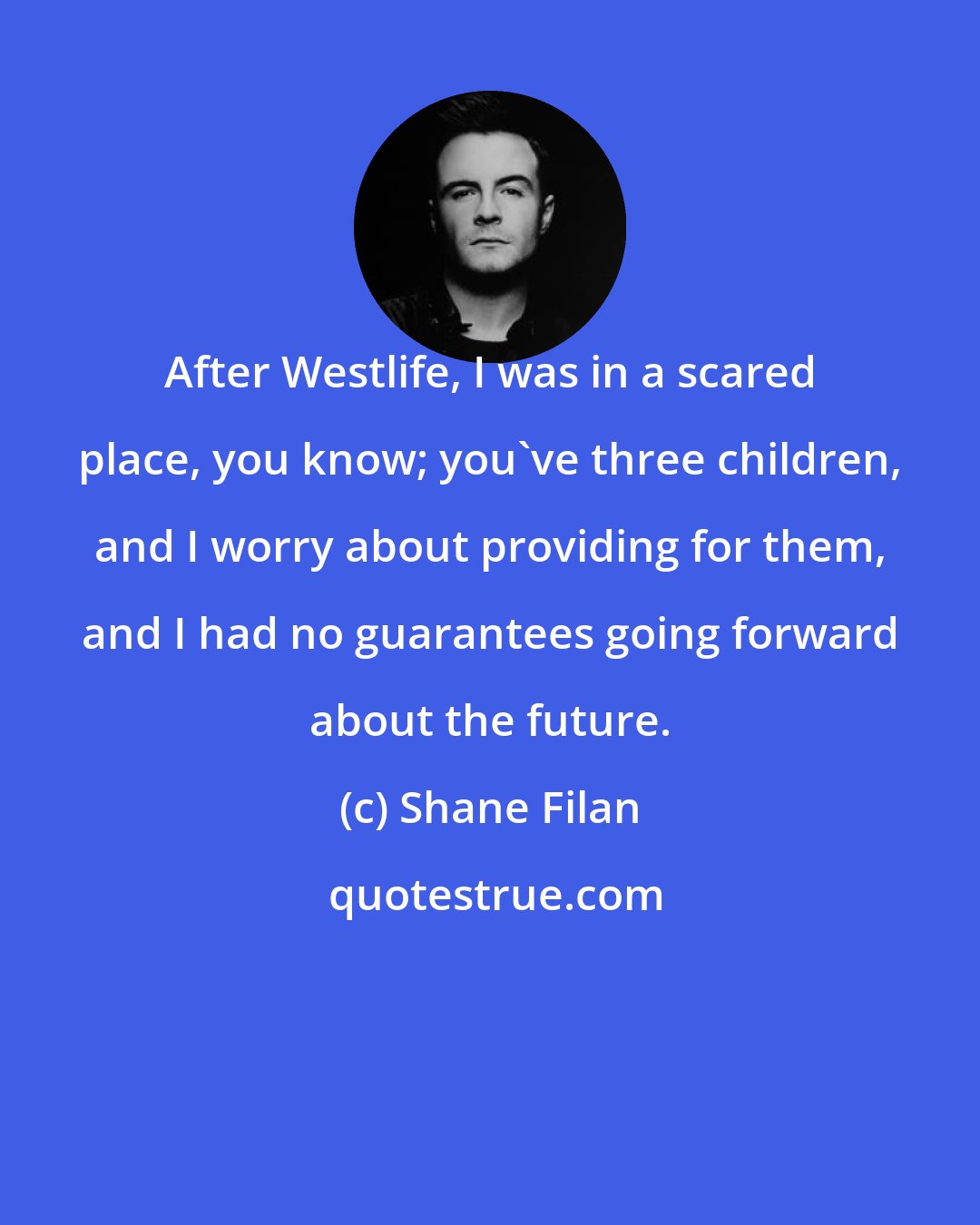 Shane Filan: After Westlife, I was in a scared place, you know; you've three children, and I worry about providing for them, and I had no guarantees going forward about the future.