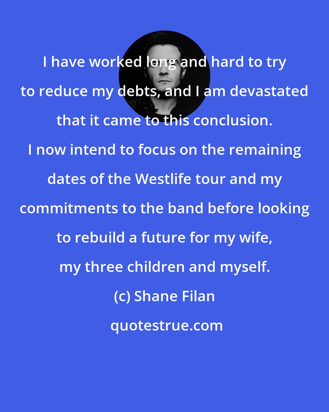 Shane Filan: I have worked long and hard to try to reduce my debts, and I am devastated that it came to this conclusion. I now intend to focus on the remaining dates of the Westlife tour and my commitments to the band before looking to rebuild a future for my wife, my three children and myself.