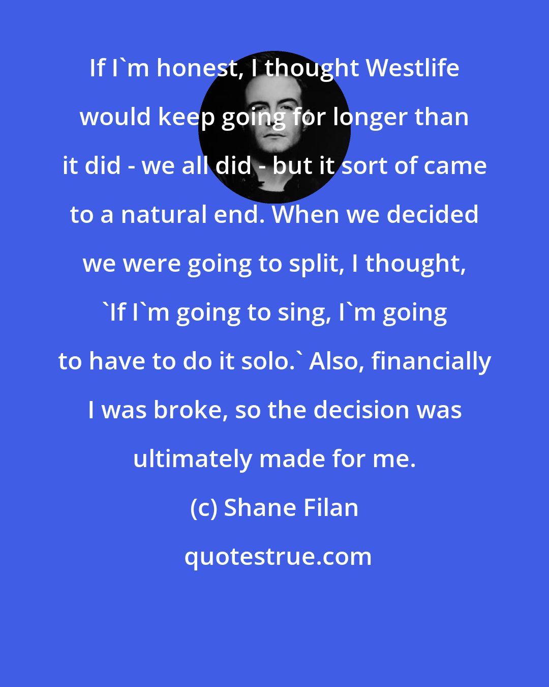 Shane Filan: If I'm honest, I thought Westlife would keep going for longer than it did - we all did - but it sort of came to a natural end. When we decided we were going to split, I thought, 'If I'm going to sing, I'm going to have to do it solo.' Also, financially I was broke, so the decision was ultimately made for me.