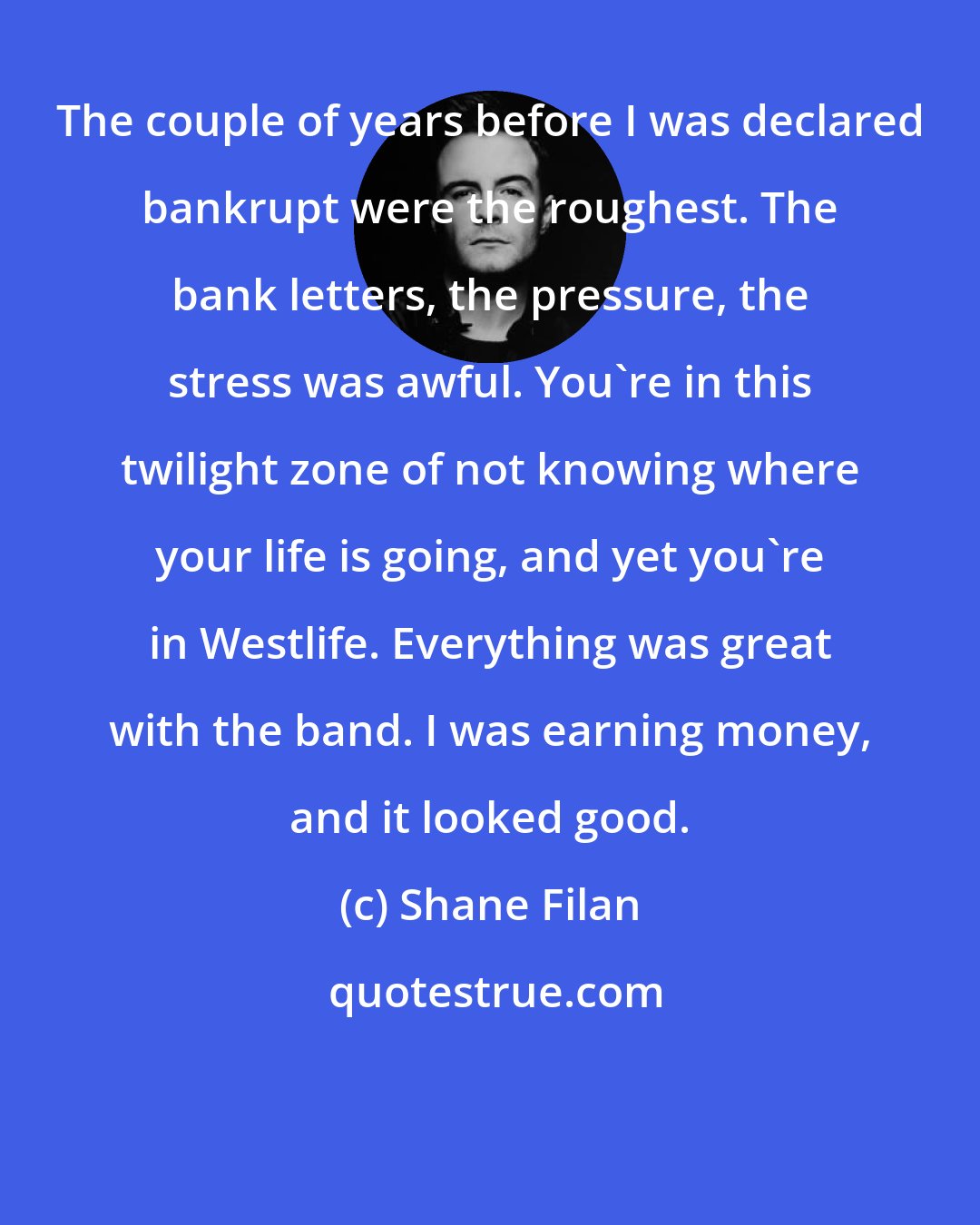 Shane Filan: The couple of years before I was declared bankrupt were the roughest. The bank letters, the pressure, the stress was awful. You're in this twilight zone of not knowing where your life is going, and yet you're in Westlife. Everything was great with the band. I was earning money, and it looked good.